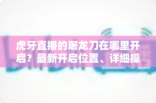 虎牙直播的屠龙刀在哪里开启?最新开启位置、详细操作步骤与常见问题全解析 虎牙直播的屠龙刀在哪里开启?最新开启位置、详细操作步骤与常见问题全解析