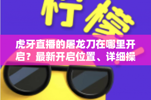 虎牙直播的屠龙刀在哪里开启?最新开启位置、详细操作步骤与常见问题全解析 虎牙直播的屠龙刀在哪里开启?最新开启位置、详细操作步骤与常见问题全解析