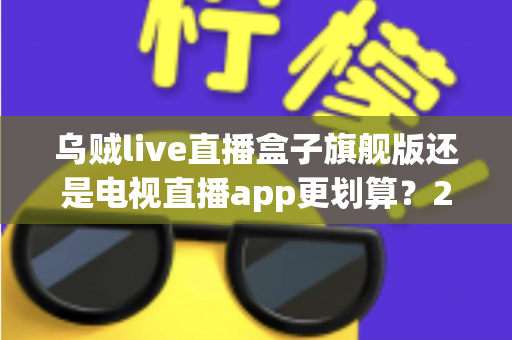 乌贼live直播盒子旗舰版还是电视直播app更划算？2025年家庭观影方案深度对比与选购指南