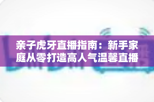 亲子虎牙直播指南：新手家庭从零打造高人气温馨直播间的完整攻略