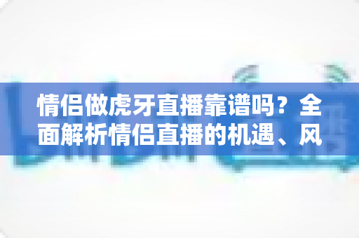 情侣做虎牙直播靠谱吗?全面解析情侣直播的机遇、风险与成功攻略 情侣做虎牙直播靠谱吗?全面解析情侣直播的机遇、风险与成功攻略