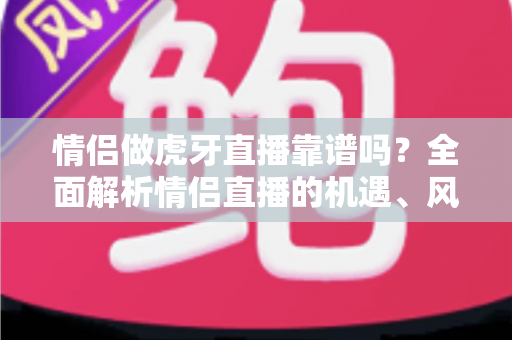 情侣做虎牙直播靠谱吗?全面解析情侣直播的机遇、风险与成功攻略 情侣做虎牙直播靠谱吗?全面解析情侣直播的机遇、风险与成功攻略