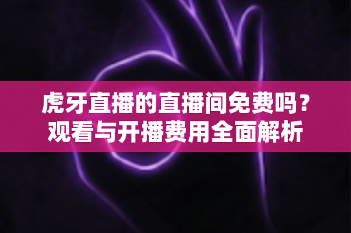 虎牙直播的直播间免费吗?观看与开播费用全面解析 虎牙直播的直播间免费吗?观看与开播费用全面解析