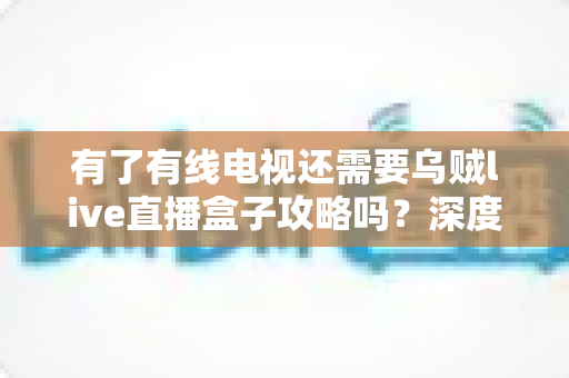 有了有线电视还需要乌贼live直播盒子攻略吗?深度解析家庭观影升级的实用答案 有了有线电视还需要乌贼live直播盒子攻略吗?深度解析家庭观影升级的实用答案