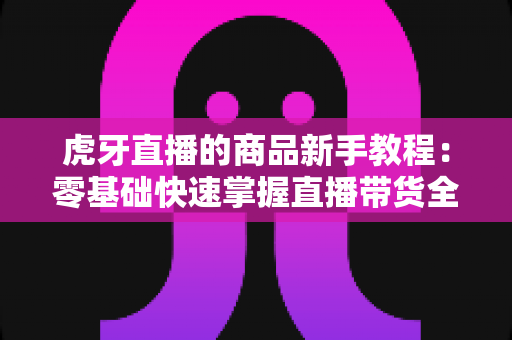 虎牙直播的商品新手教程:零基础快速掌握直播带货全流程指南 虎牙直播的商品新手教程:零基础快速掌握直播带货全流程指南