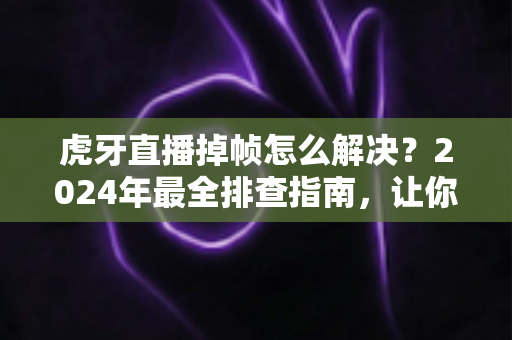 虎牙直播掉帧怎么解决？2024年最全排查指南，让你的直播流畅如丝滑