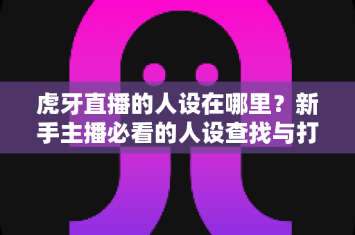 虎牙直播的人设在哪里?新手主播必看的人设查找与打造全攻略 虎牙直播的人设在哪里?新手主播必看的人设查找与打造全攻略