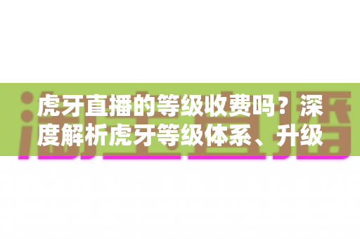 虎牙直播的等级收费吗？深度解析虎牙等级体系、升级途径与费用真相