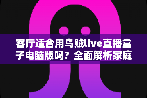 客厅适合用乌贼live直播盒子电脑版吗?全面解析家庭客厅大屏直播观影方案 客厅适合用乌贼live直播盒子电脑版吗?全面解析家庭客厅大屏直播观影方案