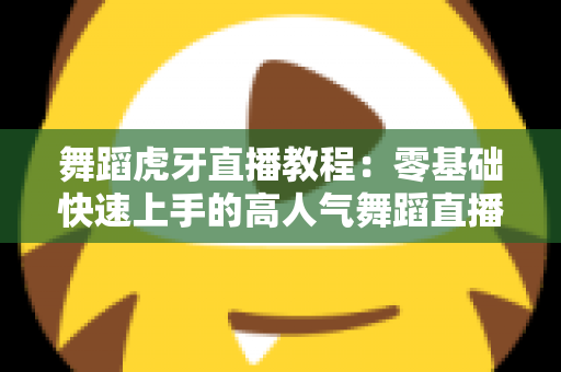 舞蹈虎牙直播教程：零基础快速上手的高人气舞蹈直播全攻略