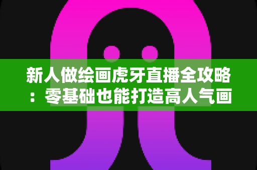 新人做绘画虎牙直播全攻略：零基础也能打造高人气画师直播间