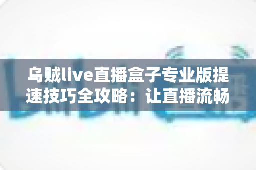 乌贼live直播盒子专业版提速技巧全攻略:让直播流畅不卡顿的实用秘籍 乌贼live直播盒子专业版提速技巧全攻略:让直播流畅不卡顿的实用秘籍
