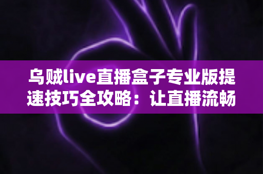 乌贼live直播盒子专业版提速技巧全攻略:让直播流畅不卡顿的实用秘籍 乌贼live直播盒子专业版提速技巧全攻略:让直播流畅不卡顿的实用秘籍
