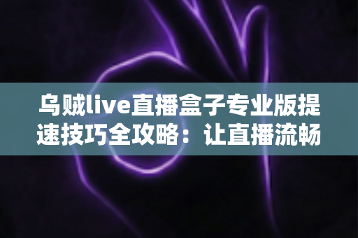 乌贼live直播盒子专业版提速技巧全攻略：让直播流畅不卡顿的实用秘籍