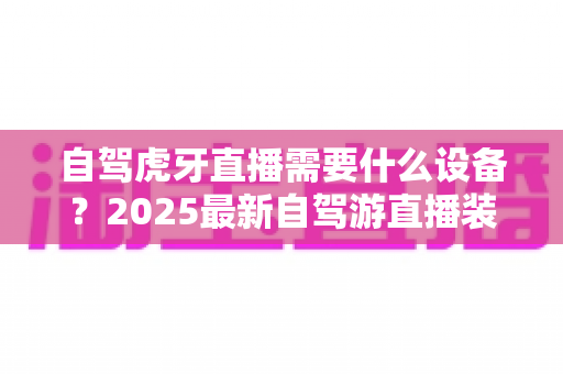 自驾虎牙直播需要什么设备？2025最新自驾游直播装备超全攻略