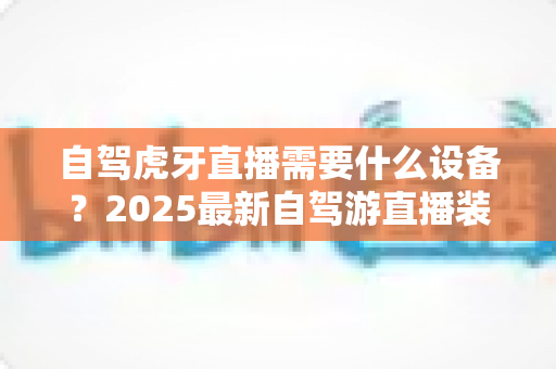 自驾虎牙直播需要什么设备？2025最新自驾游直播装备超全攻略