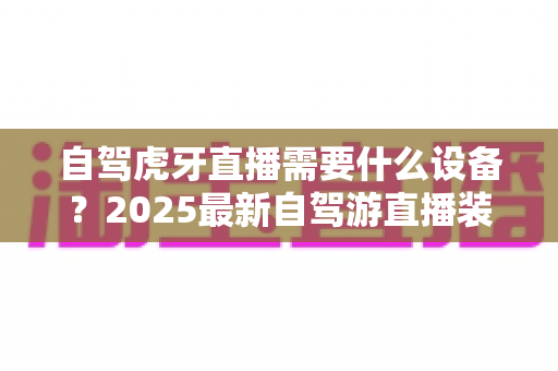 自驾虎牙直播需要什么设备？2025最新自驾游直播装备超全攻略