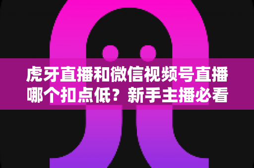 虎牙直播和微信视频号直播哪个扣点低?新手主播必看的平台分成比例全面对比与选平台实战指南 虎牙直播和微信视频号直播哪个扣点低?新手主播必看的平台分成比例全面对比与选平台实战指南