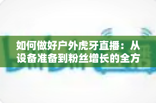 如何做好户外虎牙直播:从设备准备到粉丝增长的全方位实战指南 如何做好户外虎牙直播:从设备准备到粉丝增长的全方位实战指南