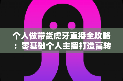 个人做带货虎牙直播全攻略：零基础个人主播打造高转化直播间的实战指南