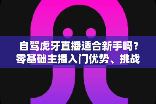 自驾虎牙直播适合新手吗?零基础主播入门优势、挑战与实操指南全解析 自驾虎牙直播适合新手吗?零基础主播入门优势、挑战与实操指南全解析