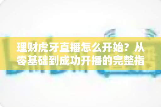 理财虎牙直播怎么开始?从零基础到成功开播的完整指南与实操攻略 理财虎牙直播怎么开始?从零基础到成功开播的完整指南与实操攻略