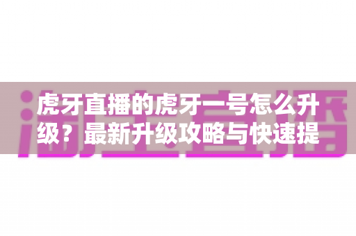 虎牙直播的虎牙一号怎么升级?最新升级攻略与快速提升成长值技巧全解析 虎牙直播的虎牙一号怎么升级?最新升级攻略与快速提升成长值技巧全解析