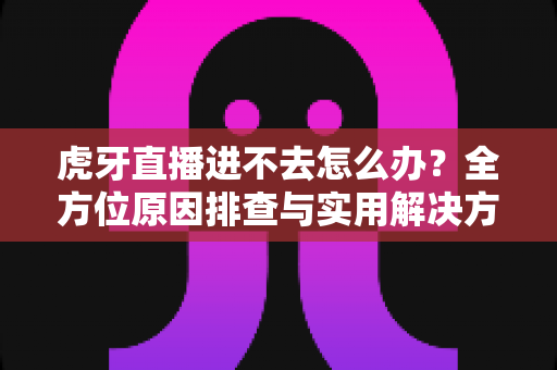虎牙直播进不去怎么办？全方位原因排查与实用解决方案，快速恢复流畅观赛体验