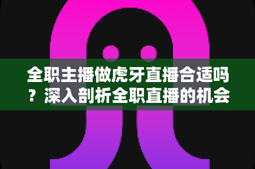全职主播做虎牙直播合适吗?深入剖析全职直播的机会、挑战与前景 全职主播做虎牙直播合适吗?深入剖析全职直播的机会、挑战与前景