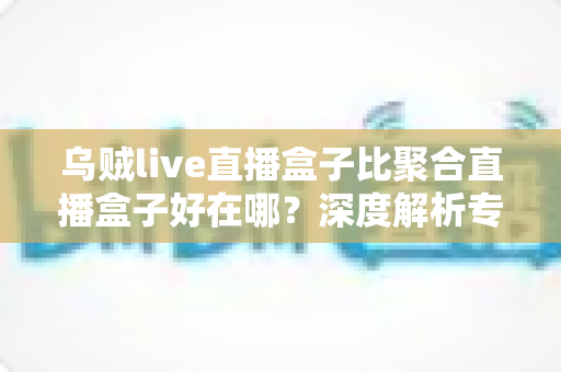乌贼live直播盒子比聚合直播盒子好在哪?深度解析专属直播盒子的六大核心优势 乌贼live直播盒子比聚合直播盒子好在哪?深度解析专属直播盒子的六大核心优势