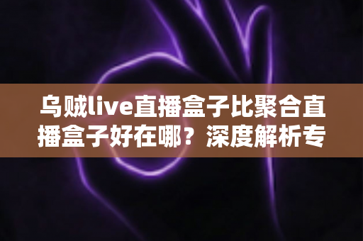 乌贼live直播盒子比聚合直播盒子好在哪？深度解析专属直播盒子的六大核心优势