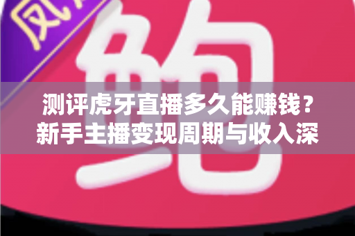 测评虎牙直播多久能赚钱？新手主播变现周期与收入深度解析