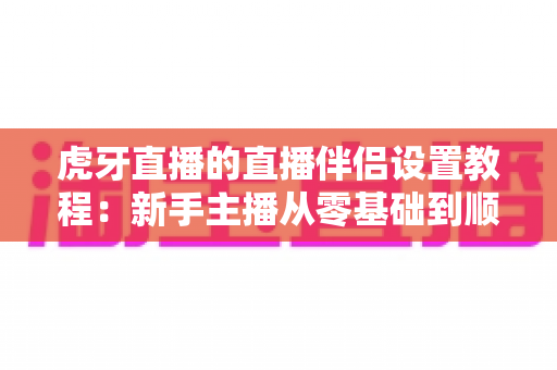 虎牙直播的直播伴侣设置教程:新手主播从零基础到顺利开播的完整实操指南 虎牙直播的直播伴侣设置教程:新手主播从零基础到顺利开播的完整实操指南
