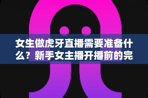 女生做虎牙直播需要准备什么?新手女主播开播前的完整准备攻略 女生做虎牙直播需要准备什么?新手女主播开播前的完整准备攻略