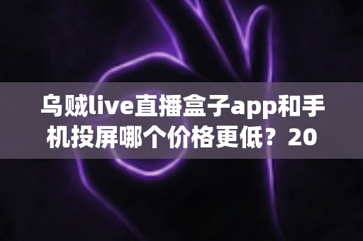 乌贼live直播盒子app和手机投屏哪个价格更低?2025最新成本对比与省钱选购指南 乌贼live直播盒子app和手机投屏哪个价格更低?2025最新成本对比与省钱选购指南