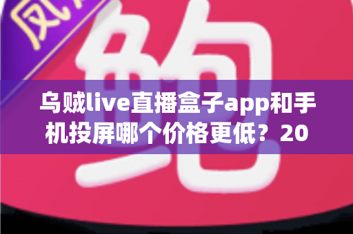 乌贼live直播盒子app和手机投屏哪个价格更低？2025最新成本对比与省钱选购指南