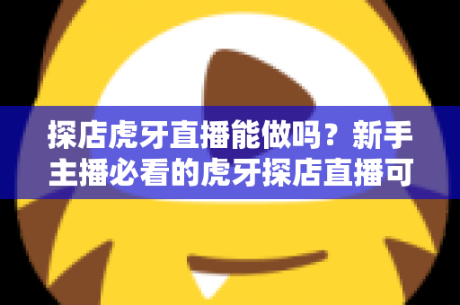 探店虎牙直播能做吗？新手主播必看的虎牙探店直播可行性分析与实战运营指南