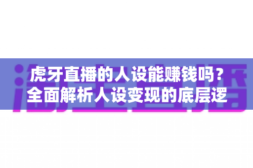 虎牙直播的人设能赚钱吗?全面解析人设变现的底层逻辑、实操路径与避坑指南 虎牙直播的人设能赚钱吗?全面解析人设变现的底层逻辑、实操路径与避坑指南