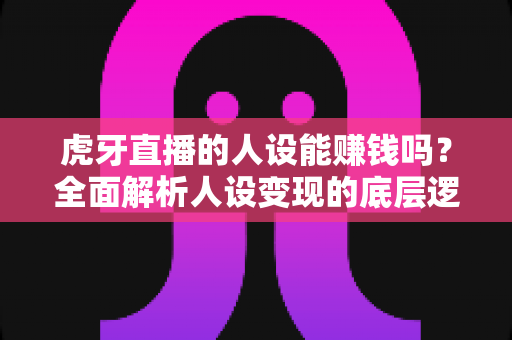 虎牙直播的人设能赚钱吗?全面解析人设变现的底层逻辑、实操路径与避坑指南 虎牙直播的人设能赚钱吗?全面解析人设变现的底层逻辑、实操路径与避坑指南