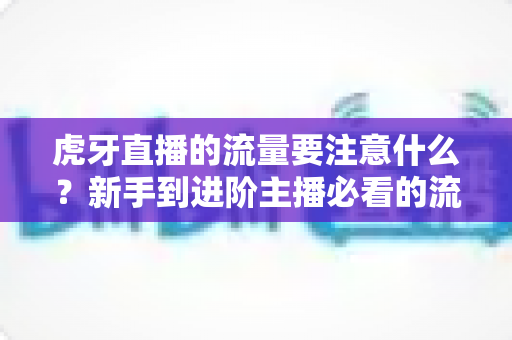 虎牙直播的流量要注意什么？新手到进阶主播必看的流量运营全攻略