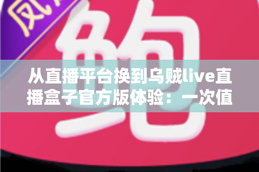 从直播平台换到乌贼live直播盒子官方版体验：一次值得记录的观影升级之旅