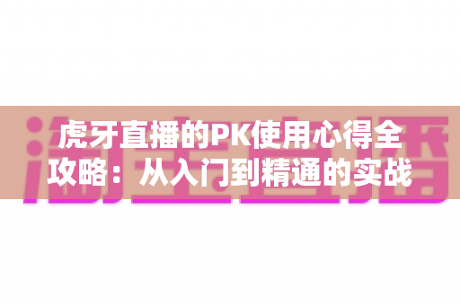 虎牙直播的PK使用心得全攻略:从入门到精通的实战经验分享 虎牙直播的PK使用心得全攻略:从入门到精通的实战经验分享