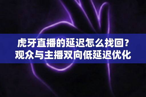 虎牙直播的延迟怎么找回?观众与主播双向低延迟优化完全指南 虎牙直播的延迟怎么找回?观众与主播双向低延迟优化完全指南