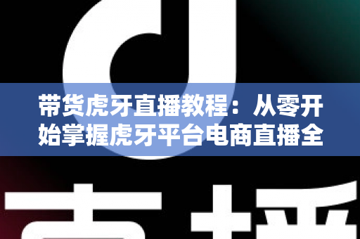带货虎牙直播教程:从零开始掌握虎牙平台电商直播全流程与实战技巧 带货虎牙直播教程:从零开始掌握虎牙平台电商直播全流程与实战技巧