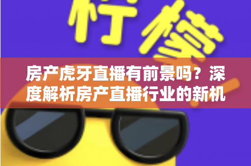 房产虎牙直播有前景吗？深度解析房产直播行业的新机遇、挑战与破局之道