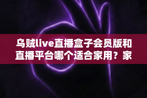 乌贼live直播盒子会员版和直播平台哪个适合家用？家用观影方案全面对比与选购指南