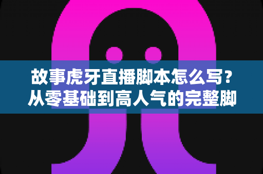 故事虎牙直播脚本怎么写?从零基础到高人气的完整脚本创作攻略 故事虎牙直播脚本怎么写?从零基础到高人气的完整脚本创作攻略