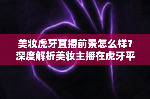 美妆虎牙直播前景怎么样?深度解析美妆主播在虎牙平台的发展机遇与挑战 美妆虎牙直播前景怎么样?深度解析美妆主播在虎牙平台的发展机遇与挑战