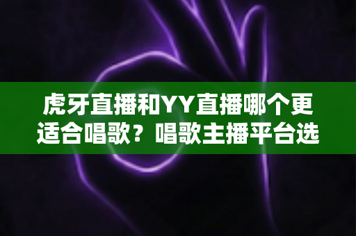 虎牙直播和YY直播哪个更适合唱歌?唱歌主播平台选择深度对比与实用指南 虎牙直播和YY直播哪个更适合唱歌?唱歌主播平台选择深度对比与实用指南