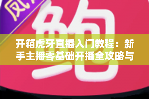 开箱虎牙直播入门教程：新手主播零基础开播全攻略与涨粉变现指南